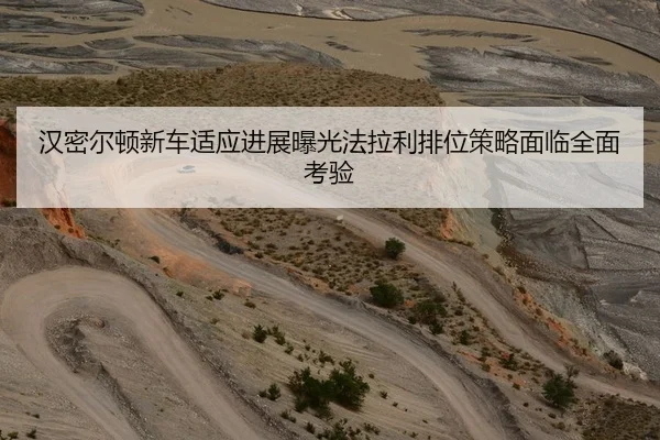 汉密尔顿新车适应进展曝光法拉利排位策略面临全面考验
