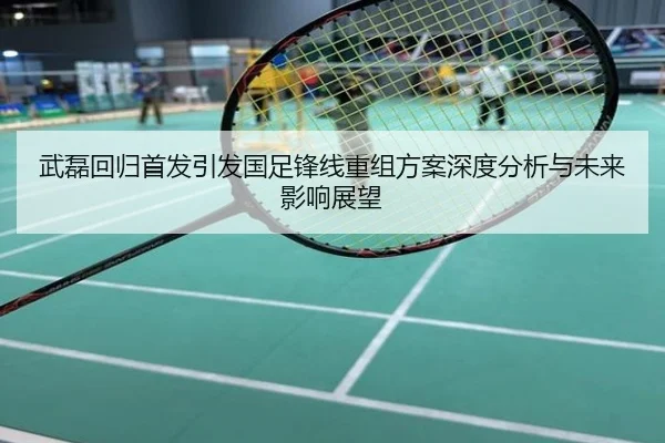 武磊回归首发引发国足锋线重组方案深度分析与未来影响展望
