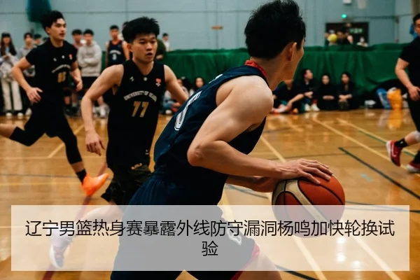 辽宁男篮热身赛暴露外线防守漏洞杨鸣加快轮换试验